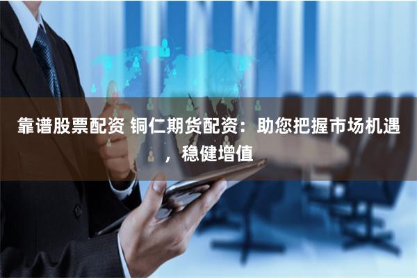 靠谱股票配资 铜仁期货配资：助您把握市场机遇，稳健增值