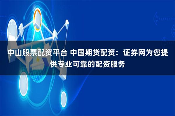 中山股票配资平台 中国期货配资：证券网为您提供专业可靠的配资服务
