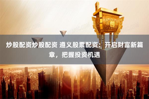 炒股配资炒股配资 遵义股票配资：开启财富新篇章，把握投资机遇