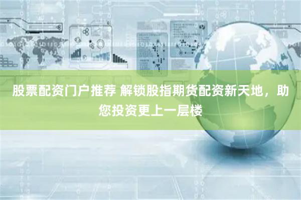 股票配资门户推荐 解锁股指期货配资新天地，助您投资更上一层楼