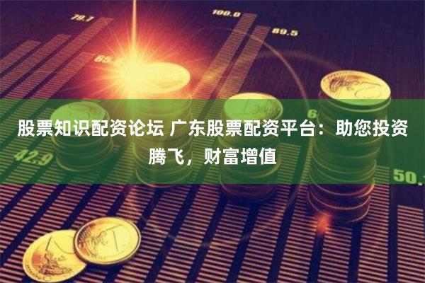 股票知识配资论坛 广东股票配资平台：助您投资腾飞，财富增值