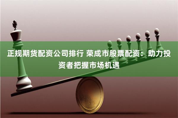 正规期货配资公司排行 荣成市股票配资：助力投资者把握市场机遇