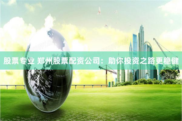 股票专业 郑州股票配资公司：助你投资之路更稳健