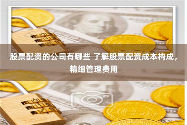 股票配资的公司有哪些 了解股票配资成本构成，精细管理费用